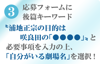 3 応募フォームに後篇キーワード〝浦地正宗の目的は　    咲良田の「●●●●」〟と必要事項を入力の上、「自分がいる劇場名」を選択!