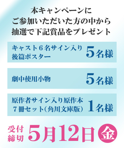 本キャンペーンにご参加いただいた方の中から抽選で下記賞品をプレゼント キャスト６名サイン入り後篇ポスター 5名様 / 劇中使用小物 5名様 / 原作者サイン入り原作本７冊セット（角川文庫版） １名様 / 受付締切 5月12日